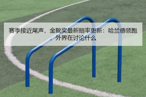 赛季接近尾声，金靴奖最新赔率更新：哈兰德领跑，外界在讨论什么